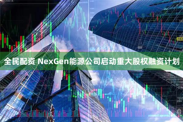 全民配资 NexGen能源公司启动重大股权融资计划