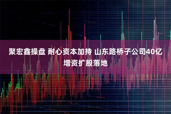 聚宏鑫操盘 耐心资本加持 山东路桥子公司40亿增资扩股落地