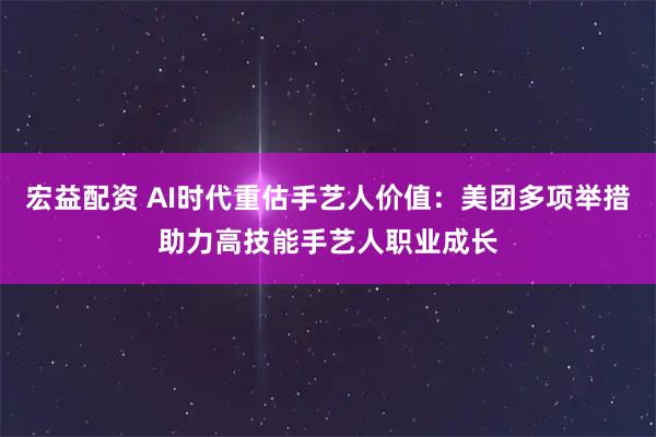 宏益配资 AI时代重估手艺人价值:美团多项举措助力高技能手艺人职业成长