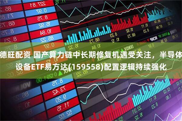 德旺配资 国产算力链中长期修复机遇受关注，半导体设备ETF易方达(159558)配置逻辑持续强化