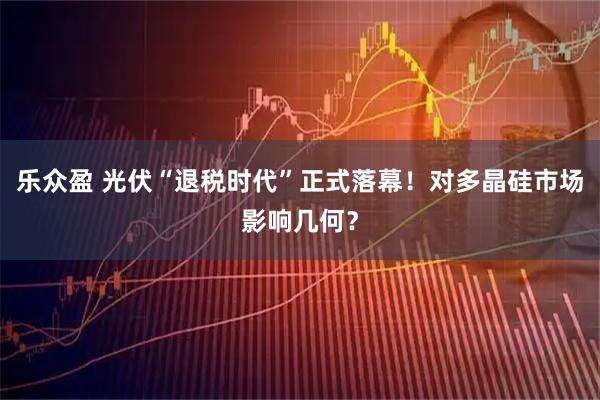 乐众盈 光伏“退税时代”正式落幕!对多晶硅市场影响几何?