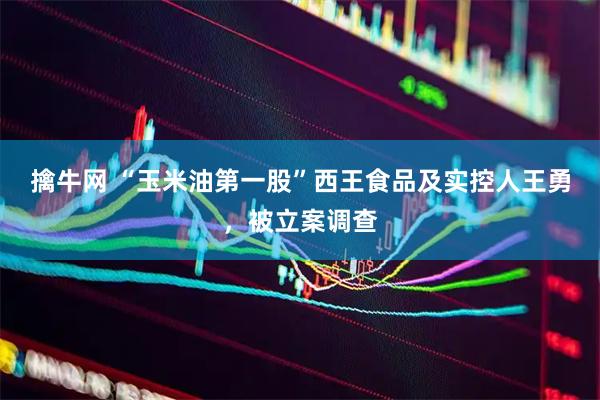 擒牛网 “玉米油第一股”西王食品及实控人王勇，被立案调查