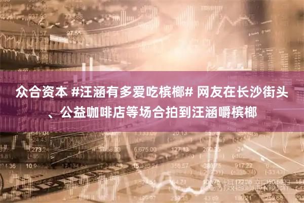 众合资本 #汪涵有多爱吃槟榔# 网友在长沙街头、公益咖啡店等场合拍到汪涵嚼槟榔