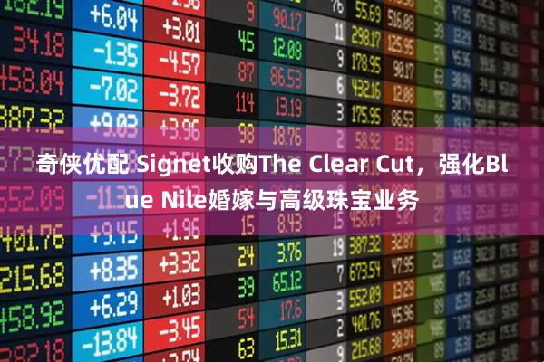 奇侠优配 Signet收购The Clear Cut，强化Blue Nile婚嫁与高级珠宝业务