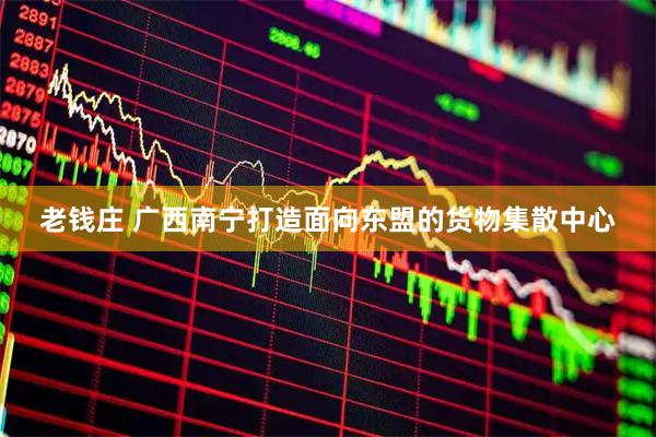老钱庄 广西南宁打造面向东盟的货物集散中心