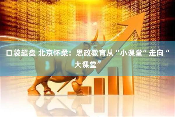 口袋超盘 北京怀柔：思政教育从“小课堂”走向“大课堂”