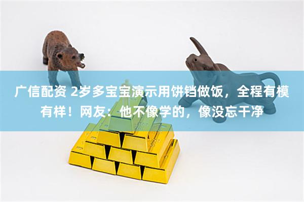 广信配资 2岁多宝宝演示用饼铛做饭，全程有模有样！网友：他不像学的，像没忘干净