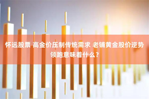 怀远股票 高金价压制传统需求 老铺黄金股价逆势领跑意味着什么？