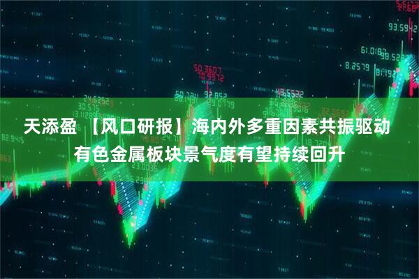 天添盈 【风口研报】海内外多重因素共振驱动 有色金属板块景气度有望持续回升